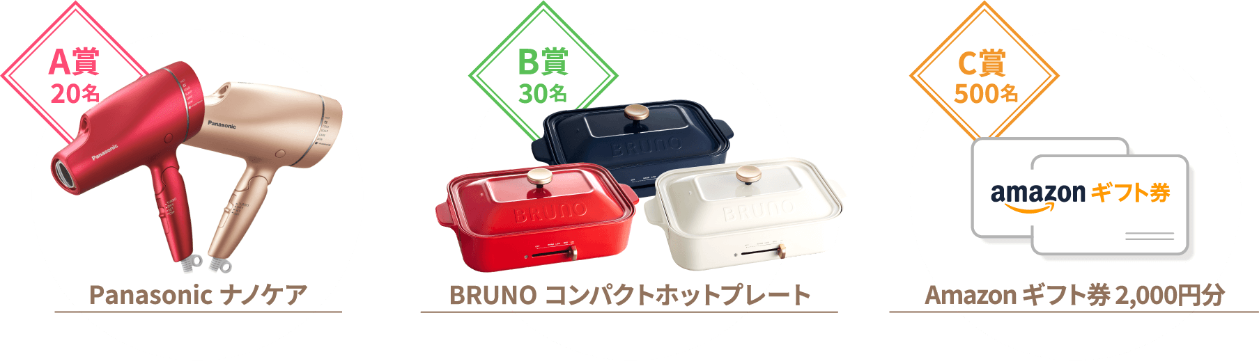 A賞20名 Panasonic ナノケア【品番】EH-NA9F【カラー】ルージュピンク・ピンクゴールドから、お好きな色をお選びいただけます。B賞30名 BRUNO コンパクトホットプレート【品番】BOE021-WH、BOE021-NV、BOE021-RD【カラー】レッド・ホワイト・ネイビーから、お好きな色をお選びいただけます。C賞 200名 Amazon ギフト券 2,000円分1. 本キャンペーンは株式会社オフテクスによる提供です。本キャンペーンについてのお問い合わせは Amazonではお受けしておりません。株式会社オフテクス キャンペーン事務局ophtecs22cp@dailysports.co.jpまでお願いいたします。2. Amazon、Amazon.co.jp およびそのロゴは Amazon.com, Inc. またはその関連会社の商標です。